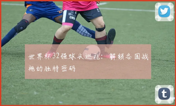 世界杯32强球衣巡礼:解锁各国战袍的独特密码