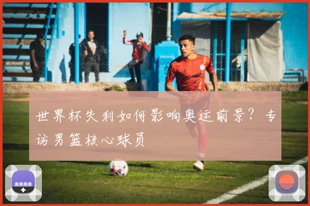 世界杯失利如何影响奥运前景?专访男篮核心球员