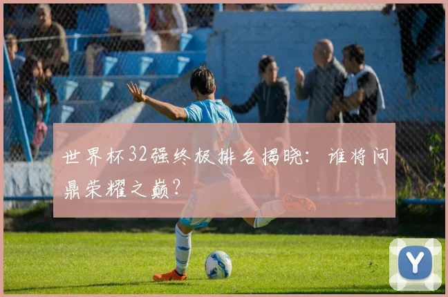 世界杯32强终极排名揭晓:谁将问鼎荣耀之巅?