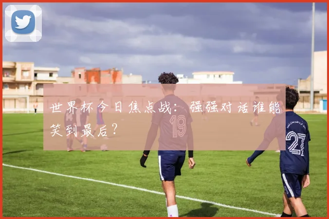 世界杯今日焦点战:强强对话谁能笑到最后?