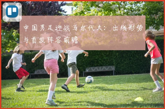中国男足迎战马尔代夫:出线形势与首发阵容前瞻