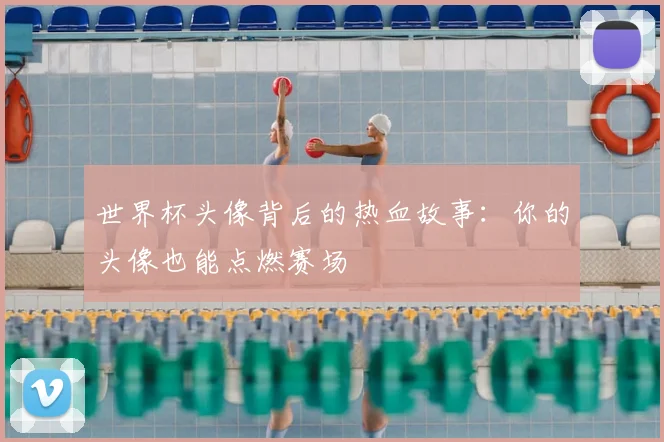 世界杯头像背后的热血故事：你的头像也能点燃赛场