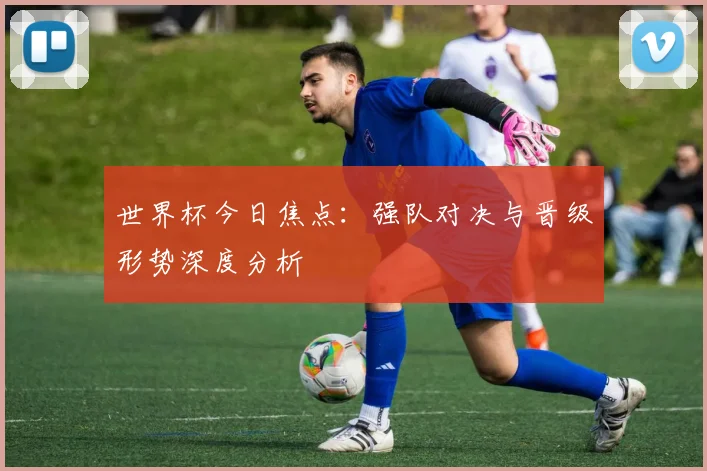 世界杯今日焦点：强队对决与晋级形势深度分析
