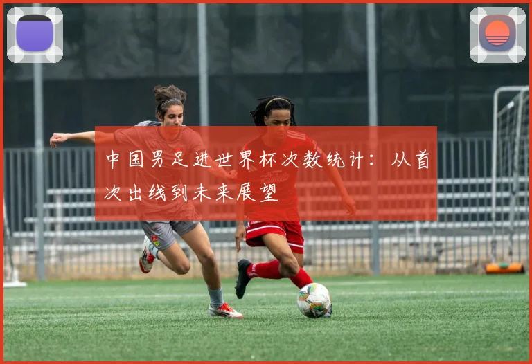 中国男足进世界杯次数统计:从首次出线到未来展望