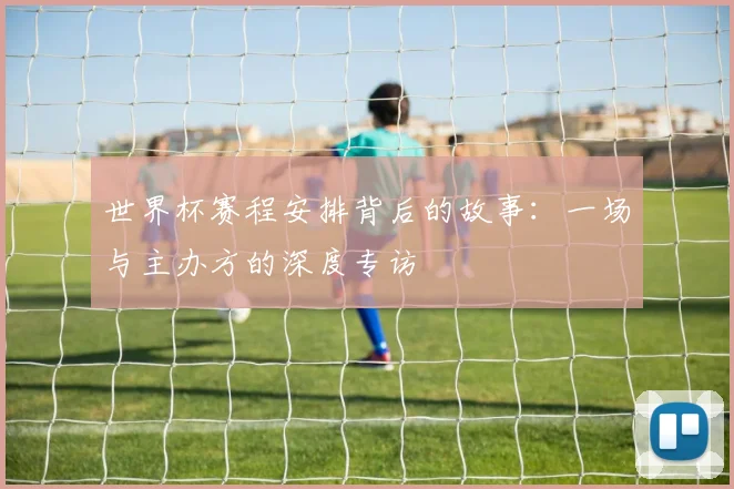 世界杯赛程安排背后的故事:一场与主办方的深度专访