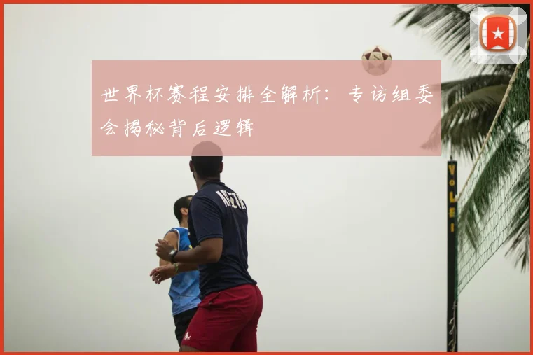 世界杯赛程安排全解析:专访组委会揭秘背后逻辑