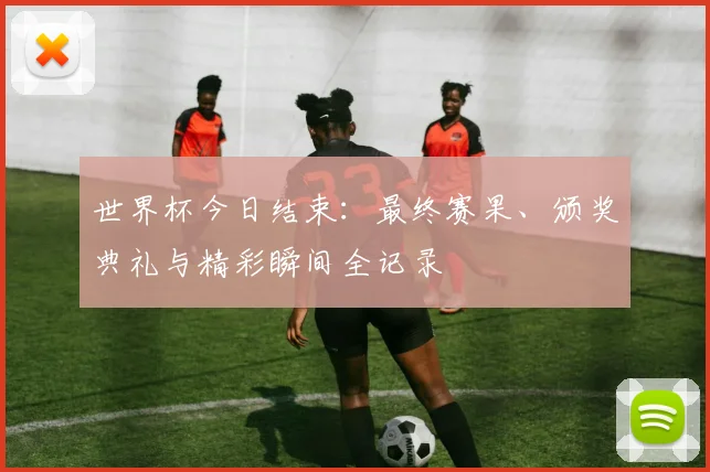世界杯今日结束:最终赛果、颁奖典礼与精彩瞬间全记录