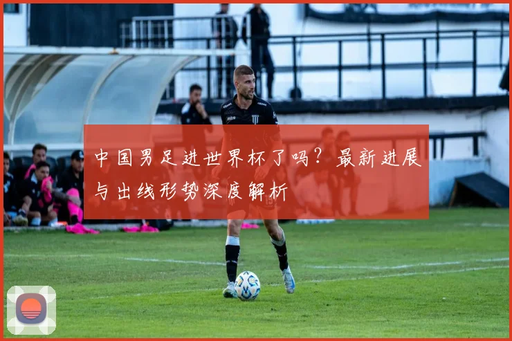 中国男足进世界杯了吗?最新进展与出线形势深度解析