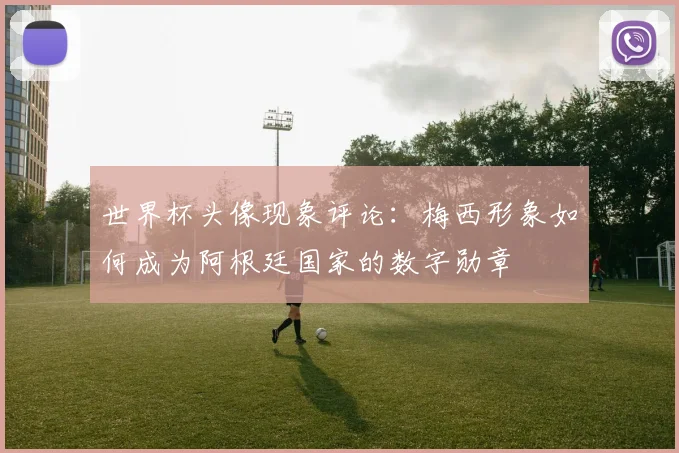世界杯头像现象评论:梅西形象如何成为阿根廷国家的数字勋章