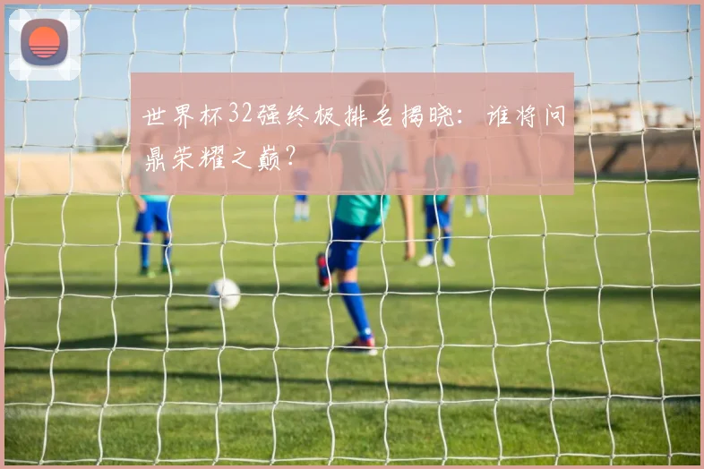 世界杯32强终极排名揭晓:谁将问鼎荣耀之巅?