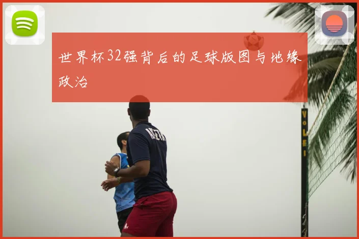 世界杯32强背后的足球版图与地缘政治