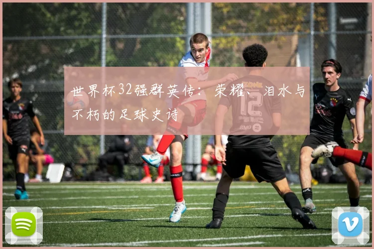 世界杯32强群英传:荣耀、泪水与不朽的足球史诗