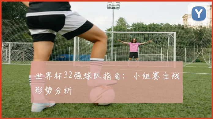世界杯32强球队指南:小组赛出线形势分析